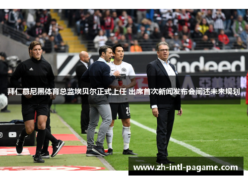 拜仁慕尼黑体育总监埃贝尔正式上任 出席首次新闻发布会阐述未来规划